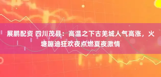 展鹏配资 四川茂县：高温之下古羌城人气高涨，火塘蹦迪狂欢夜点燃夏夜激情