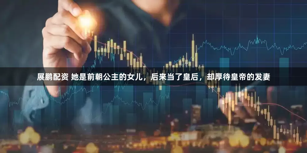 展鹏配资 她是前朝公主的女儿，后来当了皇后，却厚待皇帝的发妻