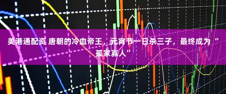 美港通配资 唐朝的冷血帝王，元宵节一日杀三子，最终成为 “孤家寡人”