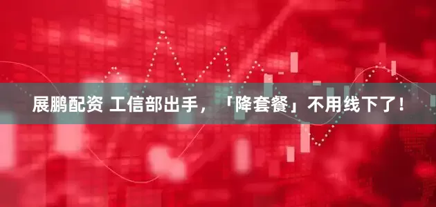 展鹏配资 工信部出手，「降套餐」不用线下了！